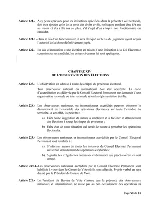 Article 221.- Aux peines prévues pour les infractions spécifiées dans la présente Loi Electorale,
doit être ajoutée celle de la perte des droits civils, politiques pendant cinq (5) ans
au moins et dix (10) ans au plus, s’il s’agit d’un citoyen non fonctionnaire ou
candidat.
Article 221.1.-Dans le cas d’un fonctionnaire, il sera révoqué sur le vu du jugement ayant acquis
l’autorité de la chose définitivement jugée.
Article 222.- En cas d’annulation d’une élection en raison d’une infraction à la Loi Electorale
commise par un candidat, les peines ci-dessus lui sont appliquées.
CHAPITRE XIV
DE L’OBSERVATION DES ÉLECTIONS
Article 223.- L’observation est admise à toutes les étapes du processus électoral.
Tout observateur national ou international doit être accrédité. La carte
d’accréditation est délivrée par le Conseil Electoral Permanent sur demande d’une
organisation nationale ou internationale selon la réglementation établie.
Article 224.- Les observateurs nationaux ou internationaux accrédités peuvent observer le
déroulement de l’ensemble des opérations électorales sur toute l’étendue du
territoire. A cet effet, ils peuvent :
a) Faire toute suggestion de nature à améliorer et à faciliter le déroulement
des élections à toutes les étapes du processus ;
b) Faire état de toute situation qui serait de nature à perturber les opérations
électorales.
Article 225.- Les observateurs nationaux et internationaux accrédités par le Conseil Electoral
Permanent sont habilités à :
a) S’informer auprès de toutes les instances du Conseil Electoral Permanent
sur le bon déroulement des opérations électorales ;
b) Signaler les irrégularités commises et demander que procès-verbal en soit
dressé.
Article 225.1.-Les observateurs nationaux accrédités par le Conseil Electoral Permanent sont
habilités à voter dans le Centre de Vote où ils sont affectés. Procès-verbal en sera
dressé par le Président du Bureau de Vote.
Article 226.- Le Président du Bureau de Vote s’assure que la présence des observateurs
nationaux et internationaux ne nuise pas au bon déroulement des opérations ni
Page 53 de 61
 