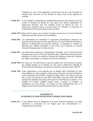 n’influence le vote. Il doit également s’assurer que rien de ce qu’ils portent ou
utilisent dans l’exercice de leur fonction ne laisse croire qu’ils appuient un
candidat.
Article 227.- Si leur attitude et comportement manifestement partisans interviennent le jour du
scrutin, le Président du Bureau de Vote, après avoir obtenu l’approbation du
Superviseur Electoral, doit leur interdire l’accès au Bureau de Vote. Le
Superviseur Electoral dresse le procès-verbal de l’incident et l’achemine au
Conseil Electoral Permanent dans le plus bref délai.
Article 227.1.-Dans tous les autres cas et à toutes les étapes du processus, le Conseil Electoral
Permanent peut faire retrait d’une accréditation.
Article 228.- Les représentants des institutions et organismes internationaux intéressés aux
questions électorales peuvent être autorisés par le Conseil Electoral Permanent à
observer le déroulement du processus électoral. La demande est soumise au
Ministère des Affaires Étrangères et des Cultes qui l’achemine au Conseil
Electoral Permanent pour les suites de droit.
Article 229.- Les observateurs nationaux et internationaux accrédités par le Conseil Electoral
Permanent ont accès au Centre de Tabulation pour l’observation du processus de
tabulation. Cet accès est contrôlé en fonction de l’affluence et doit être conforme
aux règles et procédures en vigueur au Centre de Tabulation.
Article 229.1.-En aucun cas, les observateurs ne peuvent publier par voie de presse ou autres,
des résultats partiels, ni la tendance du vote avant la publication officielle du
Conseil Electoral Permanent sous peines de sanctions à prononcer par le BCEN.
Article 230.- Toute organisation et tout individu pris en flagrant délit d’utilisation de carte
d’accréditation et autres matériels d’observation électorale de façon frauduleuse,
seront condamnés par le BCEN, siégeant de façon célère, sans remise ni tour de
rôle, à payer une amende de cent mille (100. 000) à cinq cent mille (500. 000)
gourdes sans préjudice des peines prévues par le Code Pénal en la matière. Si un
candidat est reconnu coupable comme auteur, co-auteur ou complice, sa
candidature sera aussi annulée. Le Parquet en sera immédiatement saisi, à la
diligence du Conseil Electoral Permanent pour les suites de droit.
CHAPITRE XV
DU BUDGET ET DES FINANCES DU CONSEIL ÉLECTORAL
Article 231.- L’Etat Haïtien met à la disposition du Conseil Electoral Permanent les fonds
nécessaires à l’exécution de son budget pour son fonctionnement et
l’organisation des élections.
Page 54 de 61
 