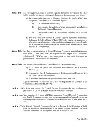 Article 232.- Les ressources financières du Conseil Electoral Permanent proviennent du Trésor
Public après le vote de son budget par le Parlement. Ces ressources sont tirées :
a) De la perception faite par la Direction Générale des Impôts (DGI) pour
compte du Conseil Electoral Permanent, à partir :
1) Du versement des cautions ;
2) Des produits d’expédition d’actes administratifs et judiciaires
du Conseil Electoral Permanent ;
3) Des amendes payées à l’occasion de violations de la présente
Loi ;
b) Des dons versés aux comptes du Conseil Electoral Permanent domiciliés à
la Banque de la République d’Haïti (BRH), des crédits extraordinaires et
allocations extra budgétaires, des appuis financiers décaissés dans le cadre
de la coopération bilatérale et par des organisations internationales, après
accords du Gouvernement.
Article 233.- Les dons en nature reçus par le Conseil Electoral Permanent sont déclarés dans un
délai de un (1) jour franc, à la Cour Supérieure des Comptes et du Contentieux
Administratif (CSCCA) pour y être enregistrés et font partie intégrante du
patrimoine de l’institution qui est inviolable.
Article 234.- Les ressources financières du Conseil Electoral Permanent servent :
a) À la mise en place des structures fonctionnelles de l’Institution
Electorale ;
b) À assurer les frais de fonctionnement et d’opération des différents services
du Conseil Electoral Permanent ;
c) À faire face à toutes ses obligations dans le cadre de la Loi.
Rapport trimestriel est toujours fait à la Cour Supérieure des Comptes et du
Contentieux Administratif (CSCCA).
Article 235.- La tenue des comptes du Conseil Electoral Permanent doit être conforme aux
prescrits de la Loi sur le Budget et sur la Comptabilité Publique.
Article 236.- Tous les quinze (15) jours, la DGI fait parvenir au Conseil Electoral Permanent un
état détaillé des valeurs perçues dans le cadre des opérations électorales avant son
transfert par le Ministère de l’Economie et des Finances dans le délai prévu par la
Loi.
Article 237.- Le Conseil Electoral Permanent dispose à la Banque de la République d’Haïti,
pour ses besoins de fonctionnement, d’un compte courant dénommé : « Conseil
Electoral Permanent ». Ce compte ne peut être ni bloqué ni saisi.
Page 55 de 61
 