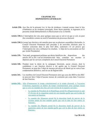 CHAPITRE XVI
DISPOSITIONS GÉNÉRALES
Article 238.- Aux fins de la présente Loi, le lieu de résidence s’entend comme étant le lieu
d’habitation ou de résidence principale, d'une façon générale, le logement où la
personne réside habituellement et effectivement avec sa famille.
Article 238.1.-L’interruption du vote, pour quelque cause que ce soit et où que ce soit, ne peut
être considérée comme un motif d’annulation du processus électoral.
Article 238.2.-Lorsqu’une élection a été annulée pour une ou plusieurs assemblées électorales, le
Conseil Electoral Permanent doit procéder à de nouvelles élections pour la
fonction concernée dans le plus bref délai, seulement s’il est prouvé que
l’interruption du vote a influencé les résultats. L’objet de la convocation est fixé
par Arrêté Présidentiel.
Article 239.- Tout parti, groupement politique qui désire bénéficier des dispositions des
articles 281 et 281.1 de la Constitution doit faire contrôler ses recettes et
dépenses par les services compétents du Conseil Electoral Permanent.
Article 240.- Pendant toute la durée de la campagne électorale, aucun citoyen, dont la
candidature à une fonction élective a été agréée par le Conseil Electoral
Permanent, ne peut être l’objet de mesures privatives de liberté qu’en vertu d’une
condamnation définitive, sauf en cas de flagrant délit.
Article 241.- Les membres du Conseil Electoral Permanent ainsi que ceux des BED et des BEC
ne peuvent faire l’objet d’aucune mesure de contrainte par corps dans l’exercice
de leur fonction.
Article 242.- Afin d’harmoniser le temps constitutionnel et le temps électoral, à l’occasion
d’élections organisées en dehors du temps constitutionnel, pour quelque raison
que ce soit, les mandats des élus arrivent à terme de la manière suivante :
- Le mandat du Président de la République prend fin obligatoirement le sept
(7) février de la cinquième année de son mandat quelle que soit la date de
son entrée en fonction;
- Le mandat des Sénateurs prend fin le deuxième lundi de janvier de la
sixième année de leur mandat quelle que soit la date de leur entrée en
fonction ;
- Le mandat des Députés prend fin le deuxième lundi de janvier de la
quatrième année de leur mandat quelle que soit la date de leur entrée en
fonction ;
Page 56 de 61
 