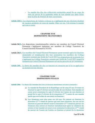 - Le mandat des élus des collectivités territoriales prend fin au cours du
mois de janvier de la quatrième année de leur mandat aux dates fixées
pour la prise de fonction de leurs successeurs.
Article 242.1.- Les dispositions de l’article ci-dessus ne s’appliquent pas aux élections résultant
de vacances produites en cours de mandat. Dans ces cas, l’élu termine le mandat
qui reste à courir.
CHAPITRE XVII
DISPOSITIONS TRANSITOIRES
Article 2432.- Les dispositions constitutionnelles relatives aux membres du Conseil Electoral
Permanent s’appliquent également aux membres du Collège Transitoire du
Conseil Electoral Permanent (CTCEP).
Article 2443.- Les membres du Conseil Electoral Permanent seront nommés après les élections
sénatoriales et remplaceront dès leur nomination les membres du Collège
Transitoire nommés par Arrêté du 5 avril 2013.Les dispositions de la présente Loi
s’appliquent au Collège Transitoire nommés par Arrêté du 5 avril 2013 jusqu'à la
formation du Conseil Electoral Permanent suivant les prescrits de la Constitution.
Article 245.- La durée des mandats des élus en fonction est consacrée par la loi en application
au moment de leur élection.
CHAPITRE XVIII
DISPOSITIONS FINALES
Article 244.- La durée des mandats des élus ci-dessous mentionnés est ainsi consacrée :
a) Le mandat du Président de la République est de cinq (5) ans. Il rentre en
fonction le sept (7) février suivant la date de son élection. Son mandat est
censé avoir commencé le sept (7) février de l’année de son élection et
prend fin le sept (7) février de la cinquième (5ième
) année de son mandat
quelle que soit la date de son entrée en fonction ;
b) Les Sénateurs sont élus pour six (6) ans. Ils entrent en fonction le
deuxième (2ième
) lundi de janvier qui suit leurs élections. Au cas où les
élections ne peuvent aboutir avant le deuxième (2ième
) lundi de janvier, les
Sénateurs élus entrent en fonction immédiatement après la validation du
scrutin et leur mandat est censé avoir commencé le deuxième (2ième
) lundi
de janvier de l’année de l’entrée en fonction et prend fin le deuxième
Page 57 de 61
 