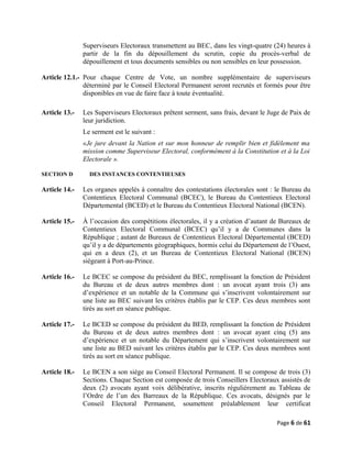 Superviseurs Electoraux transmettent au BEC, dans les vingt-quatre (24) heures à
partir de la fin du dépouillement du scrutin, copie du procès-verbal de
dépouillement et tous documents sensibles ou non sensibles en leur possession.
Article 12.1.- Pour chaque Centre de Vote, un nombre supplémentaire de superviseurs
déterminé par le Conseil Electoral Permanent seront recrutés et formés pour être
disponibles en vue de faire face à toute éventualité.
Article 13.- Les Superviseurs Electoraux prêtent serment, sans frais, devant le Juge de Paix de
leur juridiction.
Le serment est le suivant :
«Je jure devant la Nation et sur mon honneur de remplir bien et fidèlement ma
mission comme Superviseur Electoral, conformément à la Constitution et à la Loi
Electorale ».
SECTION D DES INSTANCES CONTENTIEUSES
Article 14.- Les organes appelés à connaître des contestations électorales sont : le Bureau du
Contentieux Electoral Communal (BCEC), le Bureau du Contentieux Electoral
Départemental (BCED) et le Bureau du Contentieux Electoral National (BCEN).
Article 15.- À l’occasion des compétitions électorales, il y a création d’autant de Bureaux de
Contentieux Electoral Communal (BCEC) qu’il y a de Communes dans la
République ; autant de Bureaux de Contentieux Electoral Départemental (BCED)
qu’il y a de départements géographiques, hormis celui du Département de l’Ouest,
qui en a deux (2), et un Bureau de Contentieux Electoral National (BCEN)
siégeant à Port-au-Prince.
Article 16.- Le BCEC se compose du président du BEC, remplissant la fonction de Président
du Bureau et de deux autres membres dont : un avocat ayant trois (3) ans
d’expérience et un notable de la Commune qui s’inscrivent volontairement sur
une liste au BEC suivant les critères établis par le CEP. Ces deux membres sont
tirés au sort en séance publique.
Article 17.- Le BCED se compose du président du BED, remplissant la fonction de Président
du Bureau et de deux autres membres dont : un avocat ayant cinq (5) ans
d’expérience et un notable du Département qui s’inscrivent volontairement sur
une liste au BED suivant les critères établis par le CEP. Ces deux membres sont
tirés au sort en séance publique.
Article 18.- Le BCEN a son siège au Conseil Electoral Permanent. Il se compose de trois (3)
Sections. Chaque Section est composée de trois Conseillers Electoraux assistés de
deux (2) avocats ayant voix délibérative, inscrits régulièrement au Tableau de
l’Ordre de l’un des Barreaux de la République. Ces avocats, désignés par le
Conseil Electoral Permanent, soumettent préalablement leur certificat
Page 6 de 61
 