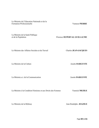 Le Ministre de l’Education Nationale et de la
Formation Professionnelle Vanneur PIERRE
La Ministre de la Santé Publique
et de la Population Florence DUPERVAL GUILLAUME
Le Ministre des Affaires Sociales et du Travail Charles JEAN-JACQUES
La Ministre de la Culture Josette DARGUSTE
La Ministre a.i. de la Communication Josette DARGUSTE
La Ministre à la Condition Féminine et aux Droits des Femmes Yannick MEZILE
Le Ministre de la Défense Jean Rodolphe JOAZILE
Page 60 de 61
 