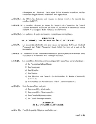 d’inscription au Tableau de l’Ordre signé de leur Bâtonnier et doivent justifier
d’au moins cinq (5) années d’expérience dans la profession.
Article 18.1.- Au BCEN, les décisions sont rendues en dernier ressort, à la majorité des
membres du BCEN.
Article 18.2.- Les membres siégeant au niveau des instances du Contentieux du Conseil
Electoral Permanent ne doivent, en aucun cas, se trouver en situation de conflit
d’intérêt. Ce, sous peine d’être écartés de la composition.
Article 18.3.- Les audiences de toutes les instances contentieuses sont publiques.
CHAPITRE II
DE LA CONVOCATION DES ASSEMBLÉES ÉLECTORALES
Article 19.- Les assemblées électorales sont convoquées, sur demande du Conseil Electoral
Permanent, par Arrêté Présidentiel fixant l’objet, les lieux et la date de la
convocation.
Article 19.1.- Le Conseil Electoral Permanent détermine les postes à pourvoir et arrête les dates
d’ouverture et de fermeture de la campagne électorale.
Article 20.- Les assemblées électorales se réunissent pour élire au suffrage universel et direct :
a) Le Président de la République ;
b) Les Sénateurs ;
c) Les Députés ;
d) Les Maires ;
e) Les Membres des Conseils d’Administration de Section Communale
(CASEC) ;
f) Les Membres des Assemblées de Section Communale (ASEC).
Article 21.- Sont élus au suffrage indirect :
a) Les Assemblées Municipales ;
b) Les Assemblées Départementales ;
c) Les Conseils Départementaux ;
d) Le Conseil Interdépartemental.
CHAPITRE III
DE LA CAPACITÉ ÉLECTORALE
Article 22.- Possède la qualité d’électeur, tout haïtien qui :
Page 7 de 61
 