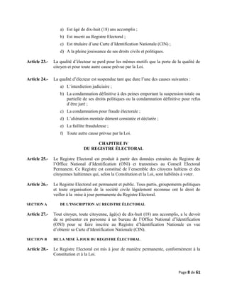 a) Est âgé de dix-huit (18) ans accomplis ;
b) Est inscrit au Registre Electoral ;
c) Est titulaire d’une Carte d’Identification Nationale (CIN) ;
d) A la pleine jouissance de ses droits civils et politiques.
Article 23.- La qualité d’électeur se perd pour les mêmes motifs que la perte de la qualité de
citoyen et pour toute autre cause prévue par la Loi.
Article 24.- La qualité d’électeur est suspendue tant que dure l’une des causes suivantes :
a) L’interdiction judiciaire ;
b) La condamnation définitive à des peines emportant la suspension totale ou
partielle de ses droits politiques ou la condamnation définitive pour refus
d’être juré ;
c) La condamnation pour fraude électorale ;
d) L’aliénation mentale dûment constatée et déclarée ;
e) La faillite frauduleuse ;
f) Toute autre cause prévue par la Loi.
CHAPITRE IV
DU REGISTRE ÉLECTORAL
Article 25.- Le Registre Electoral est produit à partir des données extraites du Registre de
l’Office National d’Identification (ONI) et transmises au Conseil Electoral
Permanent. Ce Registre est constitué de l’ensemble des citoyens haïtiens et des
citoyennes haïtiennes qui, selon la Constitution et la Loi, sont habilités à voter.
Article 26.- Le Registre Electoral est permanent et public. Tous partis, groupements politiques
et toute organisation de la société civile légalement reconnue ont le droit de
veiller à la mise à jour permanente du Registre Electoral.
SECTION A DE L’INSCRIPTION AU REGISTRE ÉLECTORAL
Article 27.- Tout citoyen, toute citoyenne, âgé(e) de dix-huit (18) ans accomplis, a le devoir
de se présenter en personne à un bureau de l’Office National d’Identification
(ONI) pour se faire inscrire au Registre d’Identification Nationale en vue
d’obtenir sa Carte d’Identification Nationale (CIN).
SECTION B DE LA MISE À JOUR DU REGISTRE ÉLECTORAL
Article 28.- Le Registre Electoral est mis à jour de manière permanente, conformément à la
Constitution et à la Loi.
Page 8 de 61
 