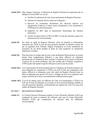 Article 28.1.- Dans chaque Commune, la Direction du Registre Electoral est représenté par un
délégué au sein du BEC en vue de :
a) Faciliter les opérations de mise à jour permanente du Registre Electoral ;
b) Informer les électeurs de leur statut sur le Registre ;
c) Recevoir les éventuelles déclarations des électeurs relatives aux
changements d’adresse et toutes autres réclamations et les transmettre à
l’ONI pour les suites nécessaires ;
d) Supporter les BEC dans la transmission électronique des données
électorales ;
e) Assurer la liaison entre le CEP et le BEC, le jour des élections, quant à la
transmission de tous documents.
Article 29.- Est retiré ou radié du Registre Electoral, selon les données et informations
transmises par l’ONI, le nom de toute personne décédée ou déclarée comme tel
par un jugement d’un Tribunal, frappée d’incapacité ou d’une interdiction de
jouissance de ses droits pendant la durée de cette incapacité ou interdiction
légalement constatée.
Article 30.- Pour être prise en compte dans la mise à jour du Registre Électoral pour un scrutin
donné, toute condamnation définitive à une peine afflictive ou infamante
prononcée par un Tribunal de droit commun à l’encontre d’un citoyen et affectant
l’exercice de ses droits politiques, doit être notifiée par le Parquet compétent à
l’ONI au plus tard quatre-vingt-dix (90) jours avant le jour du scrutin.
Article 30.1.- Les Commissaires du Gouvernement près les Tribunaux de Première Instance ont
pour obligation de transmettre à l’ONI et au CEP, la liste des condamnés à des
peines afflictives et infamantes, pour être radiés du Registre Electoral dans un
délai ne dépassant pas quinze (15) jours à compter du jour où le jugement aura
acquis l’autorité de la chose souverainement et définitivement jugée.
Article 30.2.- À la fin de chaque mois, les Officiers de l’état civil transmettent à l’ONI et au
CEP par le biais du Ministère de la Justice et de la Sécurité Publique (MJSP), la
liste des personnes décédées, conformément aux registres de l’état civil, pour être
radiées du Registre Electoral.
SECTION C DES LISTES ÉLECTORALES
Article 31.- Le Conseil Electoral Permanent prépare la Liste Electorale Générale (LEG) qui
comprend les noms et prénoms des électeurs ainsi que les Listes Electorales
Partielles (LEP) qui comprennent les électeurs dans les différentes
circonscriptions.
Page 9 de 61
 