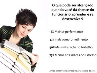 O que pode ser alcançado
quando você dá chance do
funcionário aprender e se
desenvolver?
16% Melhor performance
32% mais comprometimento
46% Mais satisfação no trabalho
75% Menos nos índices de Estresse

Artigo na Harvard Business Review Janeiro de 2012

 