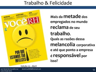 Trabalho & Felicidade
Mais da metade dos
empregados no mundo

reclama de seu
trabalho.
Quais as razões dessa

melancolia corporativa
e até que ponto a empresa
é responsável por
isso?
Edição 25 - Abril
por Daniel de Carvalho Luz
(15) 9 9126 5571

daniel.luz2020@hotmail.com

12

 