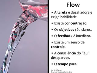Flow
• A tarefa é desafiadora e
exige habilidade.
• Existe concentração.
• Os objetivos são claros.
• O feedback é imediato.
• Existe um senso de
controle.
• A consciência do “eu”
desaparece.
• O tempo para.
Martin Seligman
da Universidade da Pensilvânia

 