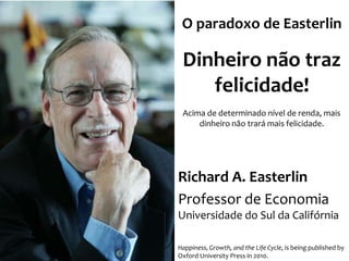 O paradoxo de Easterlin

Dinheiro não traz
felicidade!
Acima de determinado nível de renda, mais
dinheiro não trará mais felicidade.

Richard A. Easterlin
Professor de Economia
Universidade do Sul da Califórnia
Happiness, Growth, and the Life Cycle, is being published by
Oxford University Press in 2010.

 