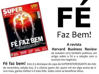 FÉ
Faz Bem!

A revista
Harvard Business Review
de outubro 2013 também publicou um
artigo sobre a Fé e a relação com o
sucesso nos negócios.

Fé faz bem!

Este é o destaque da capa da SUPERINTERESSANTE do mês
de novembro, edição 625. É a ciência quem diz: quem crê em algo acima de si
vive mais, ganha melhor e é mais feliz. Saiba como se beneficiar disso.

 
