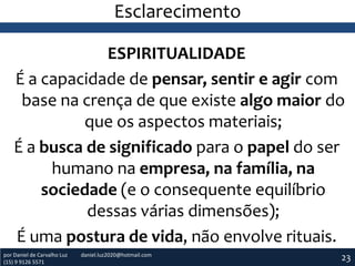 Esclarecimento
ESPIRITUALIDADE
É a capacidade de pensar, sentir e agir com
base na crença de que existe algo maior do
que os aspectos materiais;
É a busca de significado para o papel do ser
humano na empresa, na família, na
sociedade (e o consequente equilíbrio
dessas várias dimensões);
É uma postura de vida, não envolve rituais.
por Daniel de Carvalho Luz
(15) 9 9126 5571

daniel.luz2020@hotmail.com

23

 