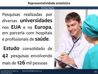 Representatividade estatística
Fé faz bem!

Pesquisas realizadas por
diversas universidades
nos EUA e na Europa,
em parceria com hospitais
e profissionais de saúde.

Estudo consolidado de

42

pesquisas envolvendo

mais de 126 mil pessoas
por Daniel de Carvalho Luz
(15) 9 9126 5571

daniel.luz2020@hotmail.com

24

 