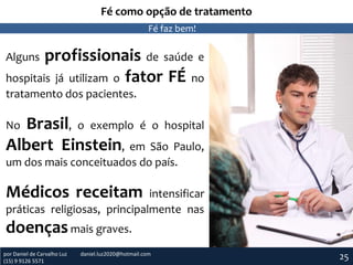 Fé como opção de tratamento
Fé faz bem!

profissionais de saúde e
hospitais já utilizam o fator FÉ no
Alguns

tratamento dos pacientes.

Brasil, o exemplo é o hospital
Albert Einstein, em São Paulo,
No

um dos mais conceituados do país.

Médicos receitam

intensificar
práticas religiosas, principalmente nas

doenças mais graves.
por Daniel de Carvalho Luz
(15) 9 9126 5571

daniel.luz2020@hotmail.com

25

 