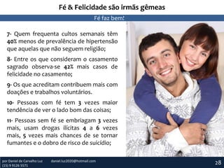 Fé & Felicidade são irmãs gêmeas
Fé faz bem!
7- Quem frequenta cultos semanais têm
40% menos de prevalência de hipertensão
que aquelas que não seguem religião;
8- Entre os que consideram o casamento
sagrado observa-se 42% mais casos de
felicidade no casamento;
9- Os que acreditam contribuem mais com
doações e trabalhos voluntários.
10- Pessoas com fé tem 3 vezes maior
tendência de ver o lado bom das coisas;
11- Pessoas sem fé se embriagam 3 vezes
mais, usam drogas ilícitas 4 a 6 vezes
mais, 5 vezes mais chances de se tornar
fumantes e o dobro de risco de suicídio;
por Daniel de Carvalho Luz
(15) 9 9126 5571

daniel.luz2020@hotmail.com

28

 