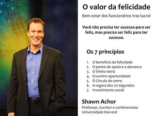 O valor da felicidade
Bem estar dos funcionários traz lucro!
Você não precisa ter sucesso para ser
feliz, mas precisa ser feliz para ter
sucesso.

Os 7 princípios
1.
2.
3.
4.
5.
6.
7.

O benefício da felicidade
O ponto de apoio e a alavanca
O Efeito tetriz
Encontre oportunidade
O Circulo do zorro
A regara dos 20 segundos
Investimento social

Shawn Achor
Professor, Escritor e conferencista
Universidade Harvard

 