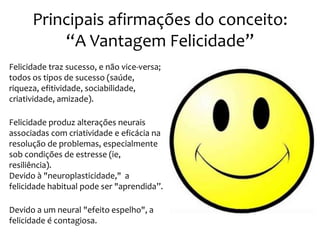 Principais afirmações do conceito:
“A Vantagem Felicidade”
Felicidade traz sucesso, e não vice-versa;
todos os tipos de sucesso (saúde,
riqueza, efitividade, sociabilidade,
criatividade, amizade).
Felicidade produz alterações neurais
associadas com criatividade e eficácia na
resolução de problemas, especialmente
sob condições de estresse (ie,
resiliência).
Devido à "neuroplasticidade," a
felicidade habitual pode ser "aprendida”.
Devido a um neural "efeito espelho", a
felicidade é contagiosa.

 