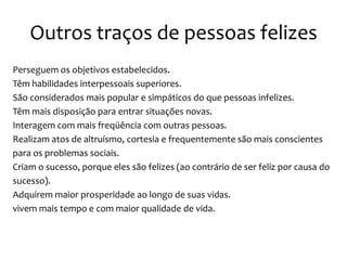 Outros traços de pessoas felizes
Perseguem os objetivos estabelecidos.
Têm habilidades interpessoais superiores.
São considerados mais popular e simpáticos do que pessoas infelizes.
Têm mais disposição para entrar situações novas.
Interagem com mais freqüência com outras pessoas.
Realizam atos de altruísmo, cortesia e frequentemente são mais conscientes
para os problemas sociais.
Criam o sucesso, porque eles são felizes (ao contrário de ser feliz por causa do
sucesso).
Adquirem maior prosperidade ao longo de suas vidas.
vivem mais tempo e com maior qualidade de vida.

 