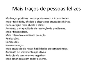 Mais traços de pessoas felizes
Mudanças positivas no comportamento e / ou atitudes.
Maior facilidade, eficácia e alegria nas atividades diárias.
Comunicação mais aberta e eficaz.
Aumento da capacidade de resolução de problemas.
Maior flexibilidade.
Mais relaxado e confiante em ação.
Realizações.
Conclusões.
Novos começos.
Mais aquisição de novas habilidades ou competências.
Aumento de sentimentos positivos.
Redução de sentimentos negativos.
Mais amor para com todos os seres.

 