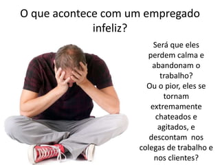 O que acontece com um empregado
infeliz?
Será que eles
perdem calma e
abandonam o
trabalho?
Ou o pior, eles se
tornam
extremamente
chateados e
agitados, e
descontam nos
colegas de trabalho e
nos clientes?

 