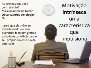 As pessoas que você
contrata são?
Mais um nome na folha?
Observadores de relógio ?
Ou...

...será que eles vêm ao
trabalho todos os dias
querendo fazer um grande
trabalho e contribuir para o
seu próprio sucesso e o da
empresa?

Motivação
Intrínseca
uma
característica
que
impulsiona

 