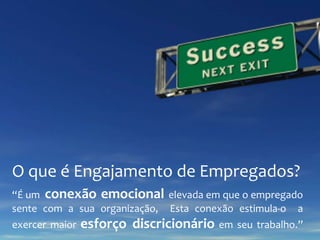 O que é Engajamento de Empregados?
“É um conexão emocional elevada em que o empregado
sente com a sua organização, Esta conexão estimula-o a
exercer maior

esforço discricionário em seu trabalho.”

 