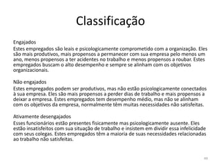 Classificação
Engajados
Estes empregados são leais e psicologicamente comprometido com a organização. Eles
são mais produtivos, mais propensos a permanecer com sua empresa pelo menos um
ano, menos propensos a ter acidentes no trabalho e menos propensos a roubar. Estes
empregados buscam o alto desempenho e sempre se alinham com os objetivos
organizacionais.
Não engajados
Estes empregados podem ser produtivos, mas não estão psicologicamente conectados
à sua empresa. Eles são mais propensos a perder dias de trabalho e mais propensos a
deixar a empresa. Estes empregados tem desempenho médio, mas não se alinham
com os objetivos da empresa, normalmente têm muitas necessidades não satisfeitas.
Ativamente desengajados
Esses funcionários estão presentes fisicamente mas psicologicamente ausente. Eles
estão insatisfeitos com sua situação de trabalho e insistem em dividir essa infelicidade
com seus colegas. Estes empregados têm a maioria de suas necessidades relacionadas
ao trabalho não satisfeitas.

49

 
