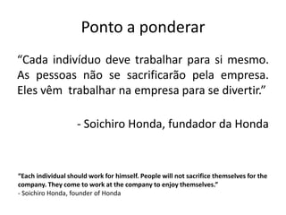 Ponto a ponderar
“Cada indivíduo deve trabalhar para si mesmo.
As pessoas não se sacrificarão pela empresa.
Eles vêm trabalhar na empresa para se divertir.”

- Soichiro Honda, fundador da Honda

“Each individual should work for himself. People will not sacrifice themselves for the
company. They come to work at the company to enjoy themselves.”
- Soichiro Honda, founder of Honda

 