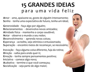 15 GRANDES IDEIAS
para uma vida feliz
Amor - ame, apaixone-se, goste de alguém intensamente;
Sonho - tenha uma expectativa de futuro, tenha um ideal;
Generosidade - faça algo por alguém;
Relacionamentos - desenvolva novas amizades;
Atividade física - mantenha o corpo saudável;
Notar - observe o mundo a seu redor;
Desenvolvimento - aprenda novas coisas;
Esperança - acredite, seja otimista e entusiasmado;
Superação - encontre meios de recomeçar, se necessário;
Inovação - faça alguma coisa diferente, fuja da rotina;
Direção - saiba para onde quer ir;
Emoção - tenha sempre pensamentos positivo;
Iniciativa - comece algo novo;
Acabativa - termine o que você começou;
Socialização - seja parte de algo maior;

 