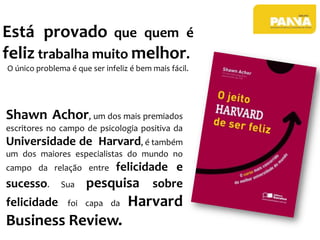 Está provado que quem é
feliz trabalha muito melhor.
O único problema é que ser infeliz é bem mais fácil.

Shawn Achor, um dos mais premiados
escritores no campo de psicologia positiva da

Universidade de Harvard, é também
um dos maiores especialistas do mundo no

felicidade e
pesquisa sobre

campo da relação entre

sucesso.
felicidade

Sua

foi capa da

Business Review.

Harvard

 