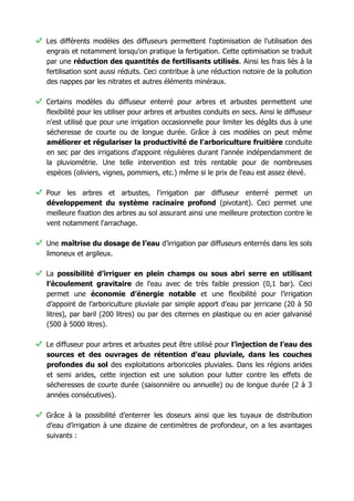 • Certains modèles du diffuseur enterré pour arbres et arbustes permettent une
flexibilité pour les utiliser pour arbres et arbustes conduits en secs. Ainsi le diffuseur
n'est utilisé que pour une irrigation occasionnelle pour limiter les dégâts dus à une
sécheresse de courte ou de longue durée. Grâce à ces modèles on peut même
améliorer et régulariser la productivité de l'arboriculture fruitière
conduite en sec par des irrigations d'appoint régulières durant l'année
indépendamment de la pluviométrie. Une telle intervention est très rentable pour de
nombreuses espèces (oliviers, vignes, pommiers, etc.) même si le prix de l'eau est
assez élevé.
• Pour les arbres et arbustes, l'irrigation par diffuseur enterré permet un
développement du système racinaire profond (pivotant). Ceci permet une
meilleure fixation des arbres au sol assurant ainsi une meilleure protection contre le
vent notamment l'arrachage.
• Une maîtrise du dosage de l’eau d’irrigation par diffuseurs enterrés dans les
sols limoneux et argileux.
• La possibilité d’irriguer en plein champs ou sous abri serre en utilisant
l’écoulement gravitaire de l’eau avec de très faible pression (0,1 bar). Ceci
permet une économie d’énergie notable et une flexibilité pour l’irrigation
d’appoint de l’arboriculture pluviale par simple apport d’eau par jerricane (20 à 50
litres), par baril (200 litres) ou par des citernes en plastique ou en acier galvanisé
(500 à 5000 litres).
• Le diffuseur pour arbres et arbustes peut être utilisé pour l’injection de l’eau
des sources et des ouvrages de rétention d’eau pluviale, dans les
couches profondes du sol des exploitations arboricoles pluviales. Dans les
régions arides et semi arides, cette injection est une solution pour lutter contre les
effets de sécheresses de courte durée (saisonnière ou annuelle) ou de longue
durée (2 à 3 années consécutives).
• Grâce à la possibilité d’enterrer les doseurs ainsi que les tuyaux de distribution
d’eau d’irrigation à une dizaine de centimètres de profondeur, on a les avantages
suivants :
a. Une protection contre le soleil de ces tuyaux et doseurs et une
prolongation notable de leur durée de vie,
b. Une protection contre les dégradations mécaniques de ces tuyaux et
doseurs, par les animaux (chiens ou animaux sauvages) ou les humains
dans les espaces verts ou dans les exploitations agricoles,
c. Une meilleure esthétique pour les espaces verts ainsi que pour les
plantes mise dans des pots et containers,
 