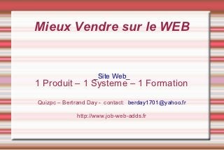 Mieux Vendre sur le WEB


                   _Site Web_
1 Produit – 1 Systeme – 1 Formation
Quizpc – Bertrand Day - contact: berday1701@yahoo.fr

             http://www.job-web-adds.fr
 