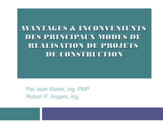 AVANTAGES & INCONVÉNIENTSAVANTAGES & INCONVÉNIENTS
DES PRINCIPAUX MODES DEDES PRINCIPAUX MODES DE
RÉALISATION DE PROJETSRÉALISATION DE PROJETS
DE CONSTRUCTIONDE CONSTRUCTION
Par Jean Martel, ing. PMP
Robert P. Angers, ing.
1
 