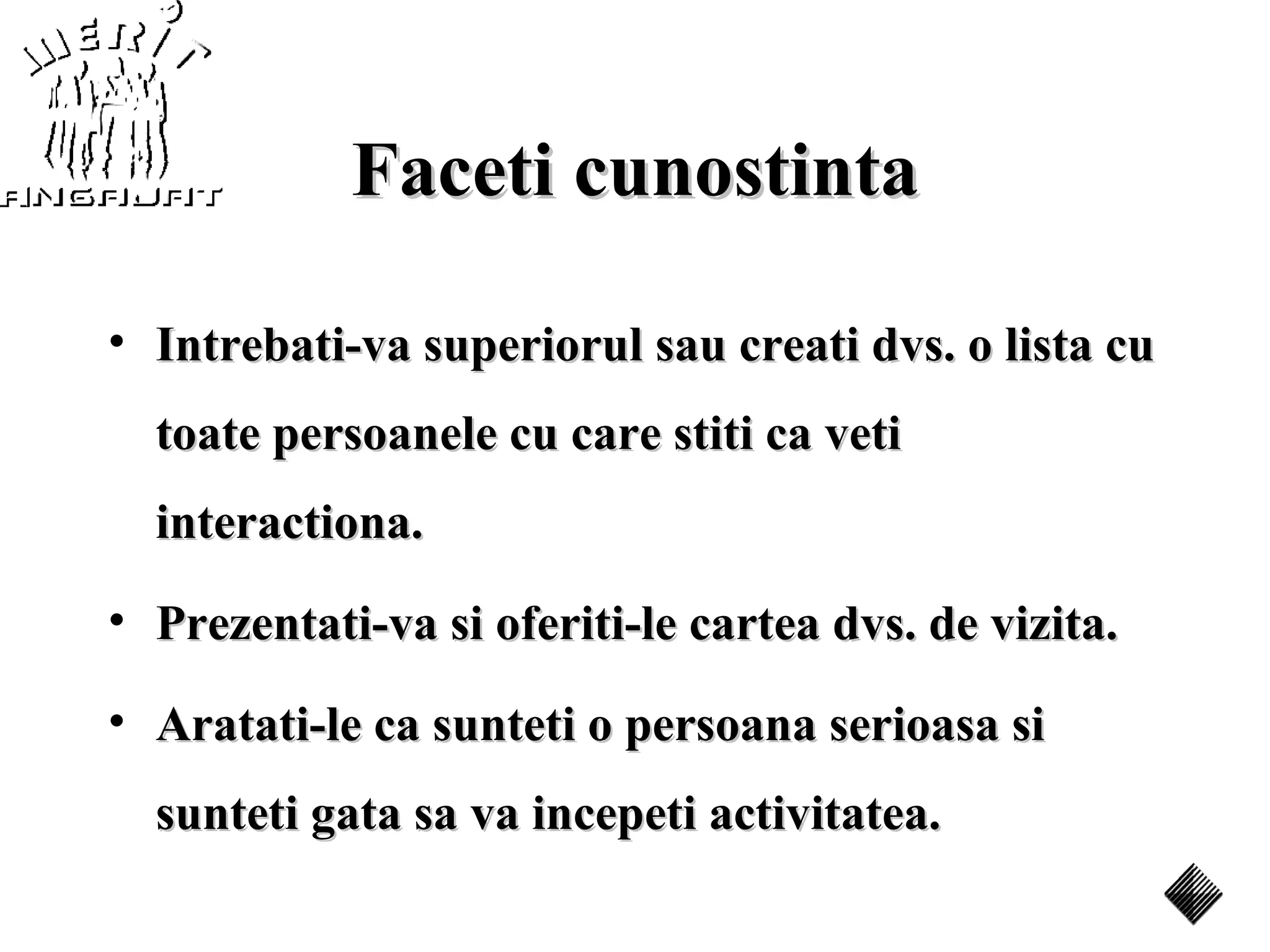 Faceti cunostinta

• Intrebati-va superiorul sau creati dvs. o lista cu
  toate persoanele cu care stiti ca veti
  interactiona.
• Prezentati-va si oferiti-le cartea dvs. de vizita.

• Aratati-le ca sunteti o persoana serioasa si
  sunteti gata sa va incepeti activitatea.
 
