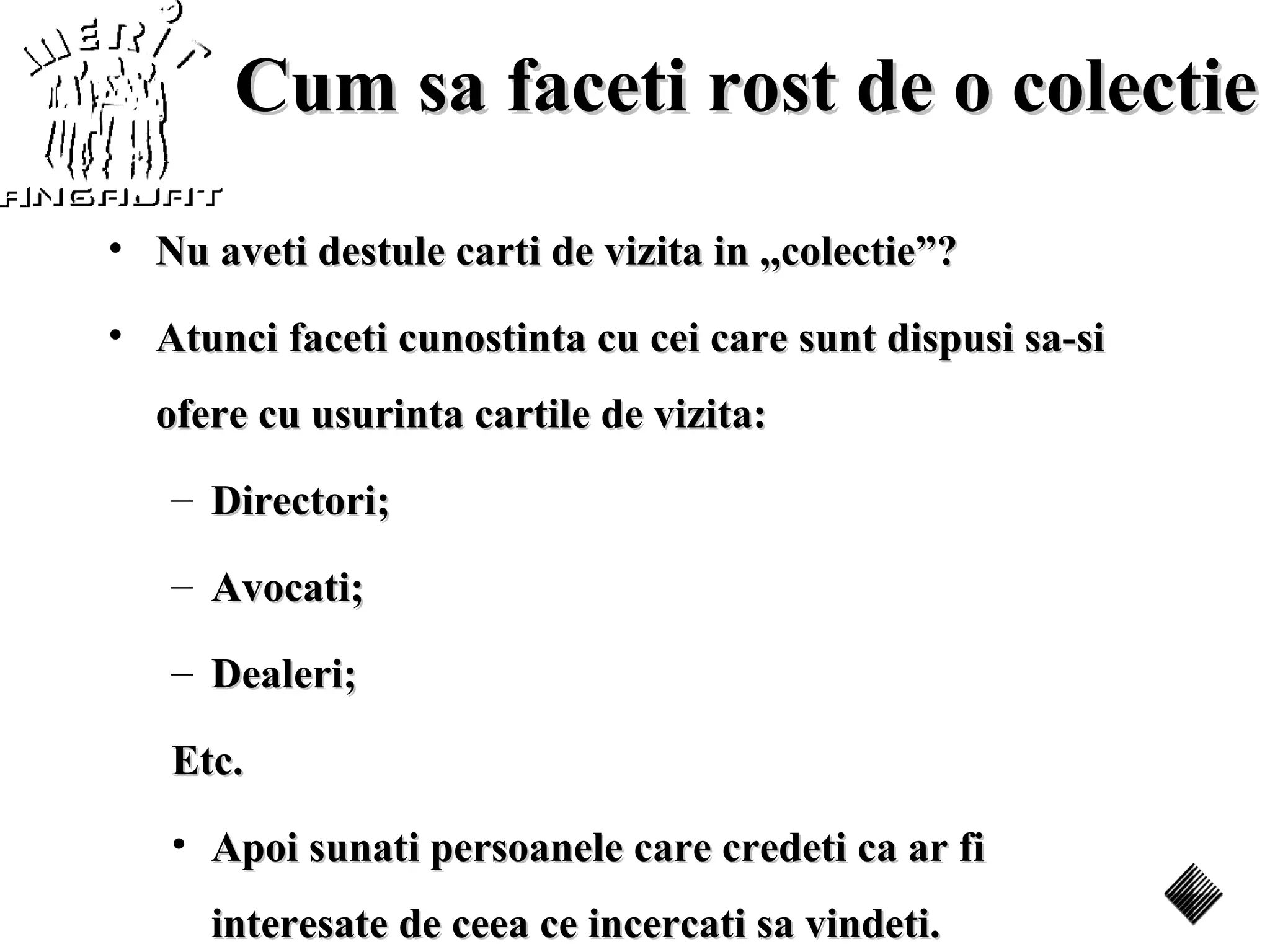Cum sa faceti rost de o colectie
• Nu aveti destule carti de vizita in ,,colectie”?

• Atunci faceti cunostinta cu cei care sunt dispusi sa-si
  ofere cu usurinta cartile de vizita:
   – Directori;

   – Avocati;

   – Dealeri;

   Etc.
   • Apoi sunati persoanele care credeti ca ar fi
      interesate de ceea ce incercati sa vindeti.
 