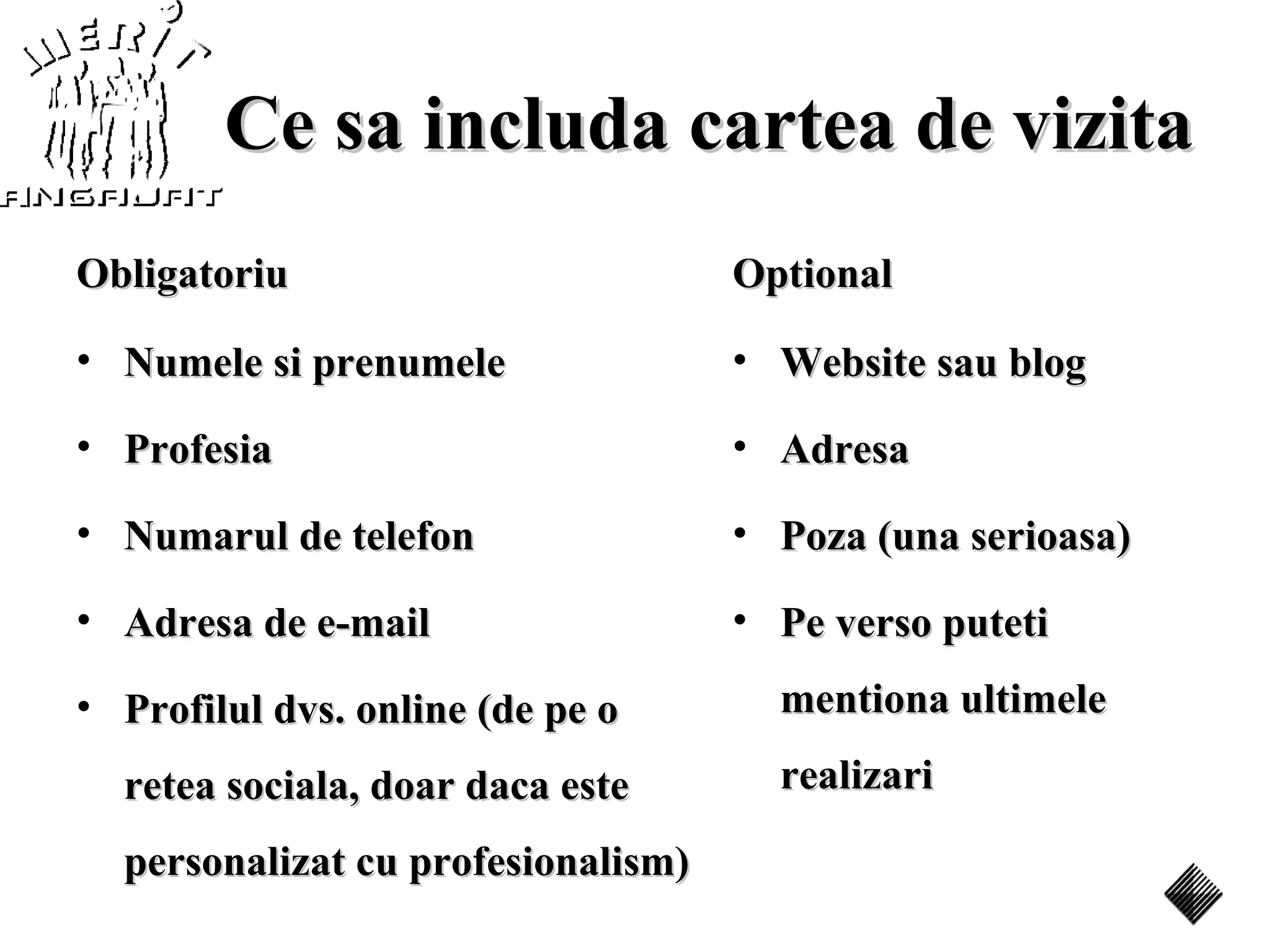 Ce sa includa cartea de vizita
Obligatoriu                         Optional

• Numele si prenumele               • Website sau blog

• Profesia                          • Adresa

• Numarul de telefon                • Poza (una serioasa)

• Adresa de e-mail                  • Pe verso puteti

• Profilul dvs. online (de pe o       mentiona ultimele

  retea sociala, doar daca este       realizari

  personalizat cu profesionalism)
 