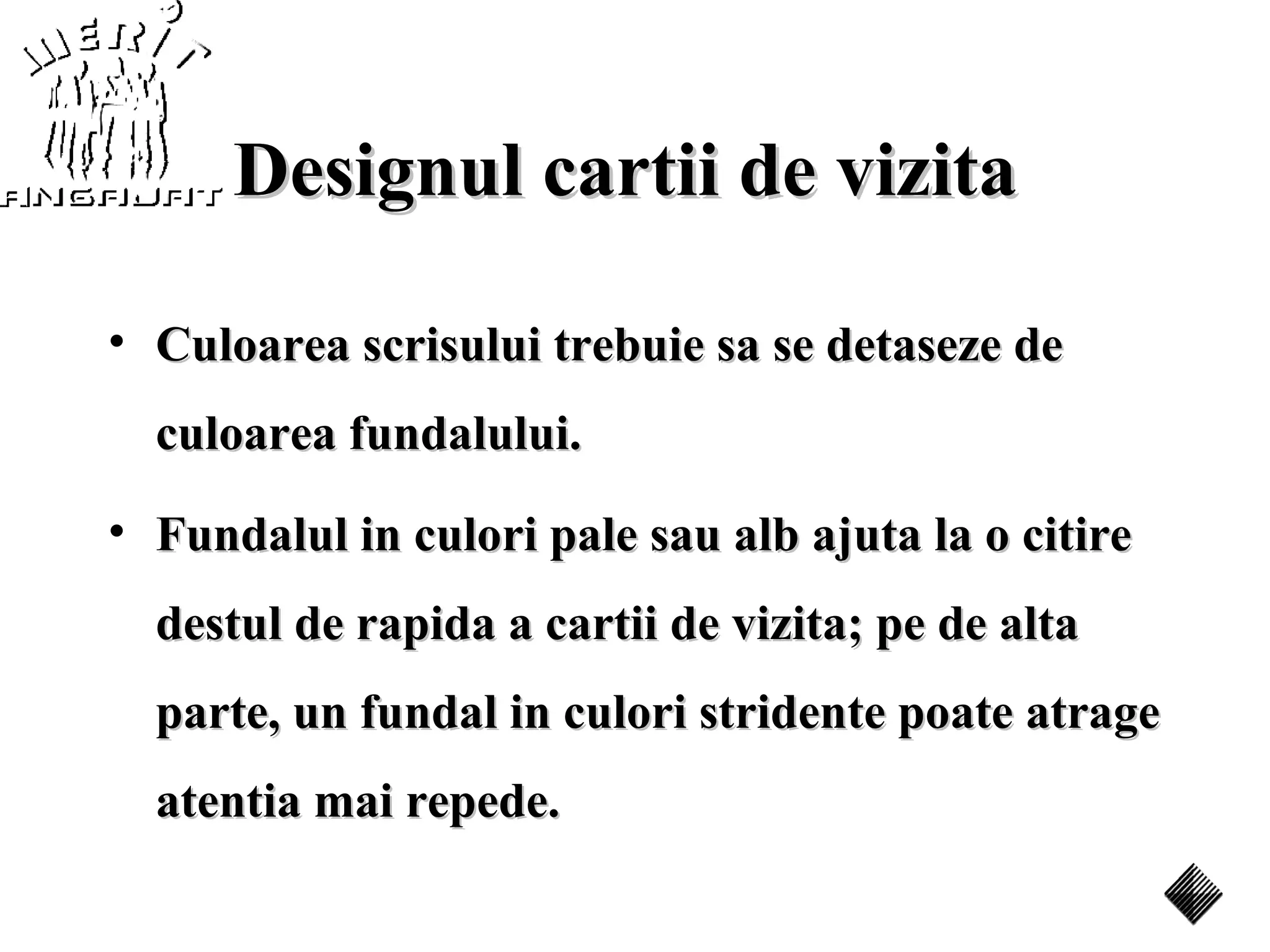 Designul cartii de vizita

• Culoarea scrisului trebuie sa se detaseze de
  culoarea fundalului.
• Fundalul in culori pale sau alb ajuta la o citire
  destul de rapida a cartii de vizita; pe de alta
  parte, un fundal in culori stridente poate atrage
  atentia mai repede.
 