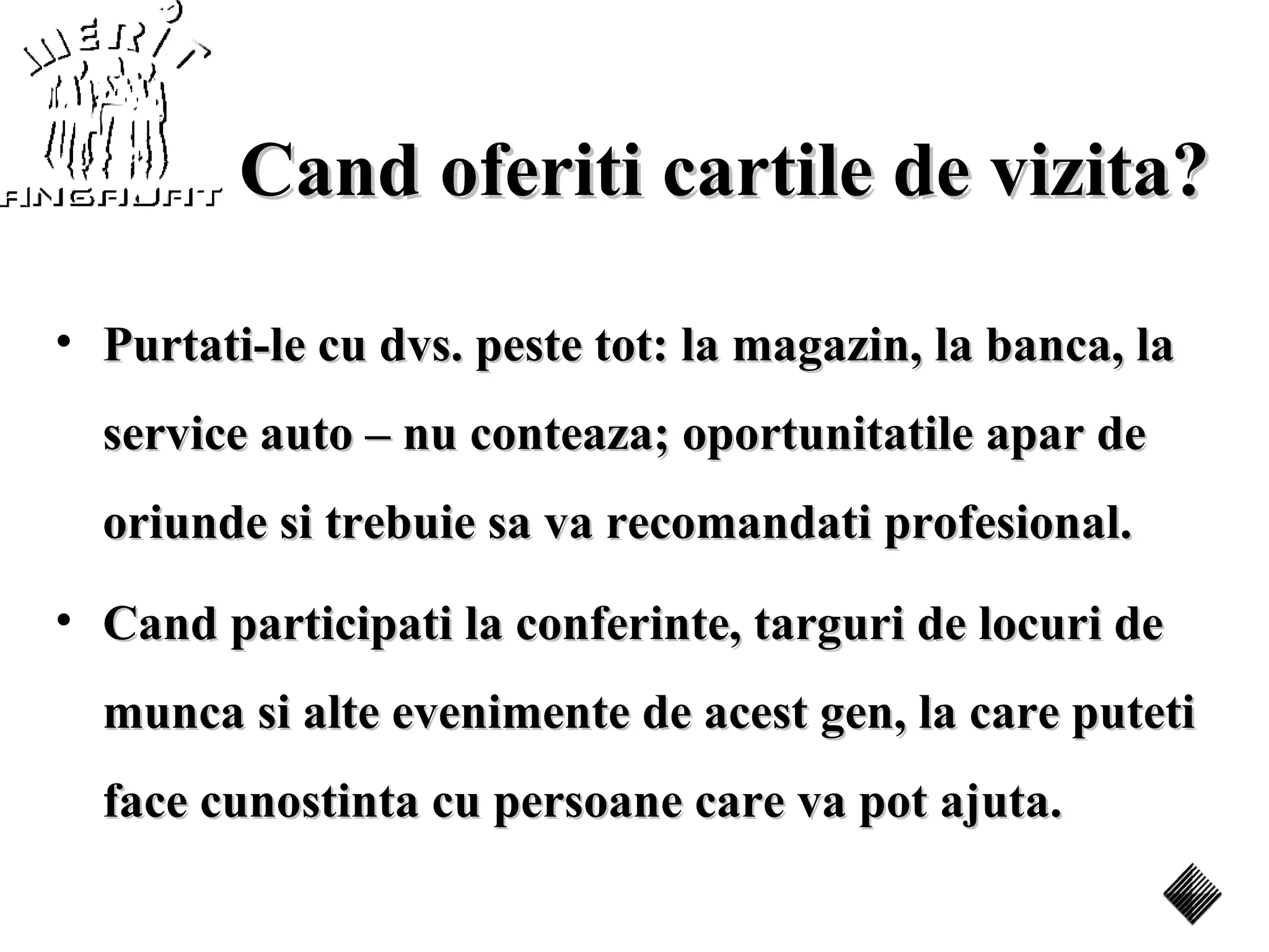 Cand oferiti cartile de vizita?

• Purtati-le cu dvs. peste tot: la magazin, la banca, la
  service auto – nu conteaza; oportunitatile apar de
  oriunde si trebuie sa va recomandati profesional.
• Cand participati la conferinte, targuri de locuri de
  munca si alte evenimente de acest gen, la care puteti
  face cunostinta cu persoane care va pot ajuta.
 