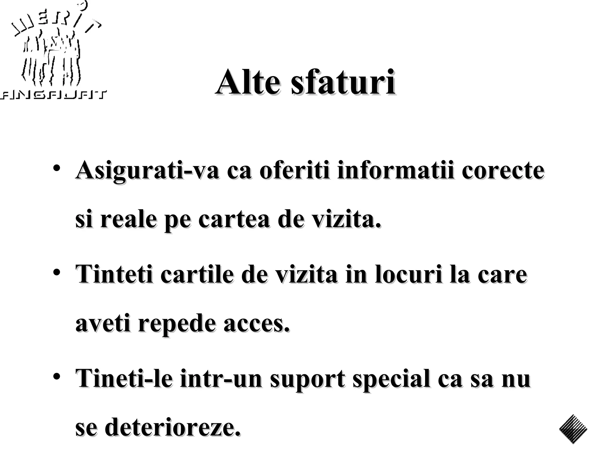 Alte sfaturi

• Asigurati-va ca oferiti informatii corecte
  si reale pe cartea de vizita.
• Tinteti cartile de vizita in locuri la care
  aveti repede acces.
• Tineti-le intr-un suport special ca sa nu
  se deterioreze.
 