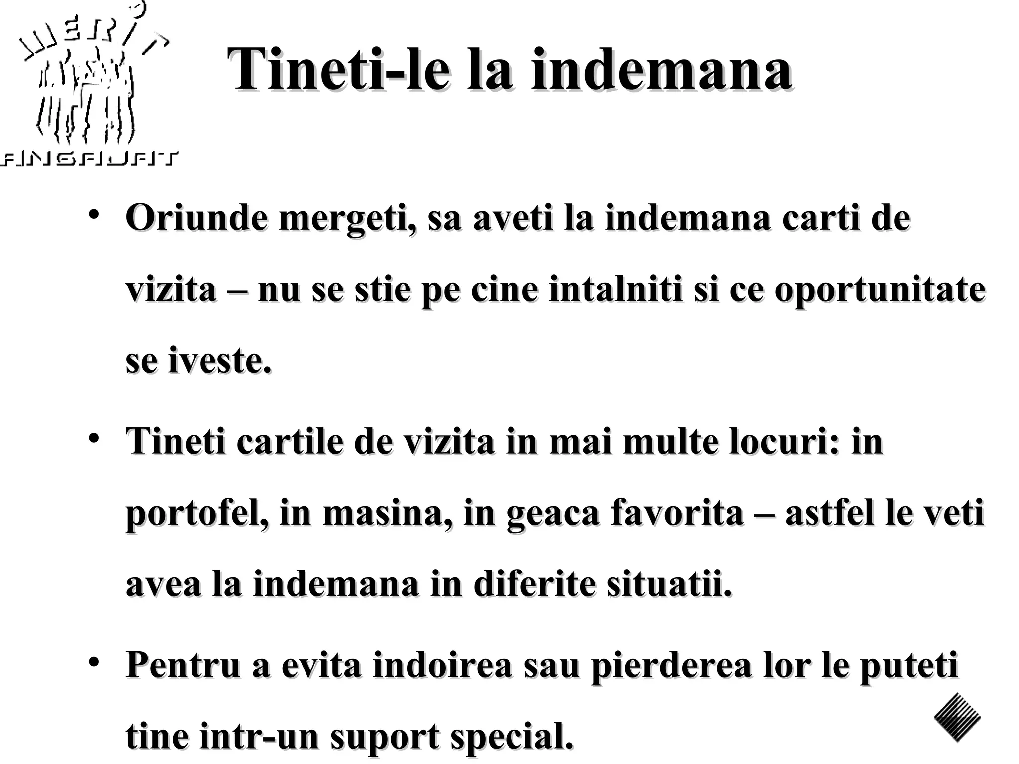 Tineti-le la indemana

• Oriunde mergeti, sa aveti la indemana carti de
  vizita – nu se stie pe cine intalniti si ce oportunitate
  se iveste.
• Tineti cartile de vizita in mai multe locuri: in
  portofel, in masina, in geaca favorita – astfel le veti
  avea la indemana in diferite situatii.
• Pentru a evita indoirea sau pierderea lor le puteti
  tine intr-un suport special.
 