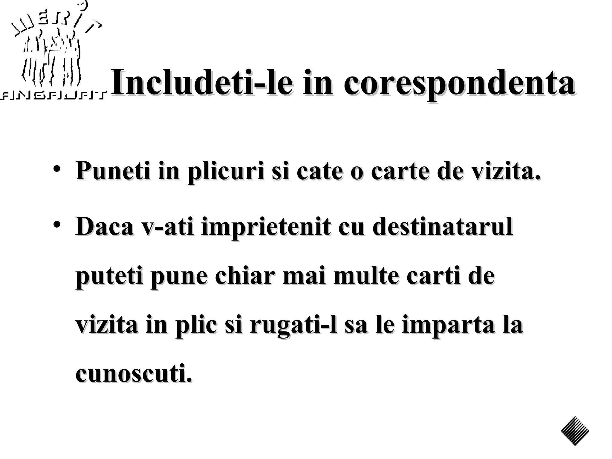 Includeti-le in corespondenta

• Puneti in plicuri si cate o carte de vizita.

• Daca v-ati imprietenit cu destinatarul
  puteti pune chiar mai multe carti de
  vizita in plic si rugati-l sa le imparta la
  cunoscuti.
 