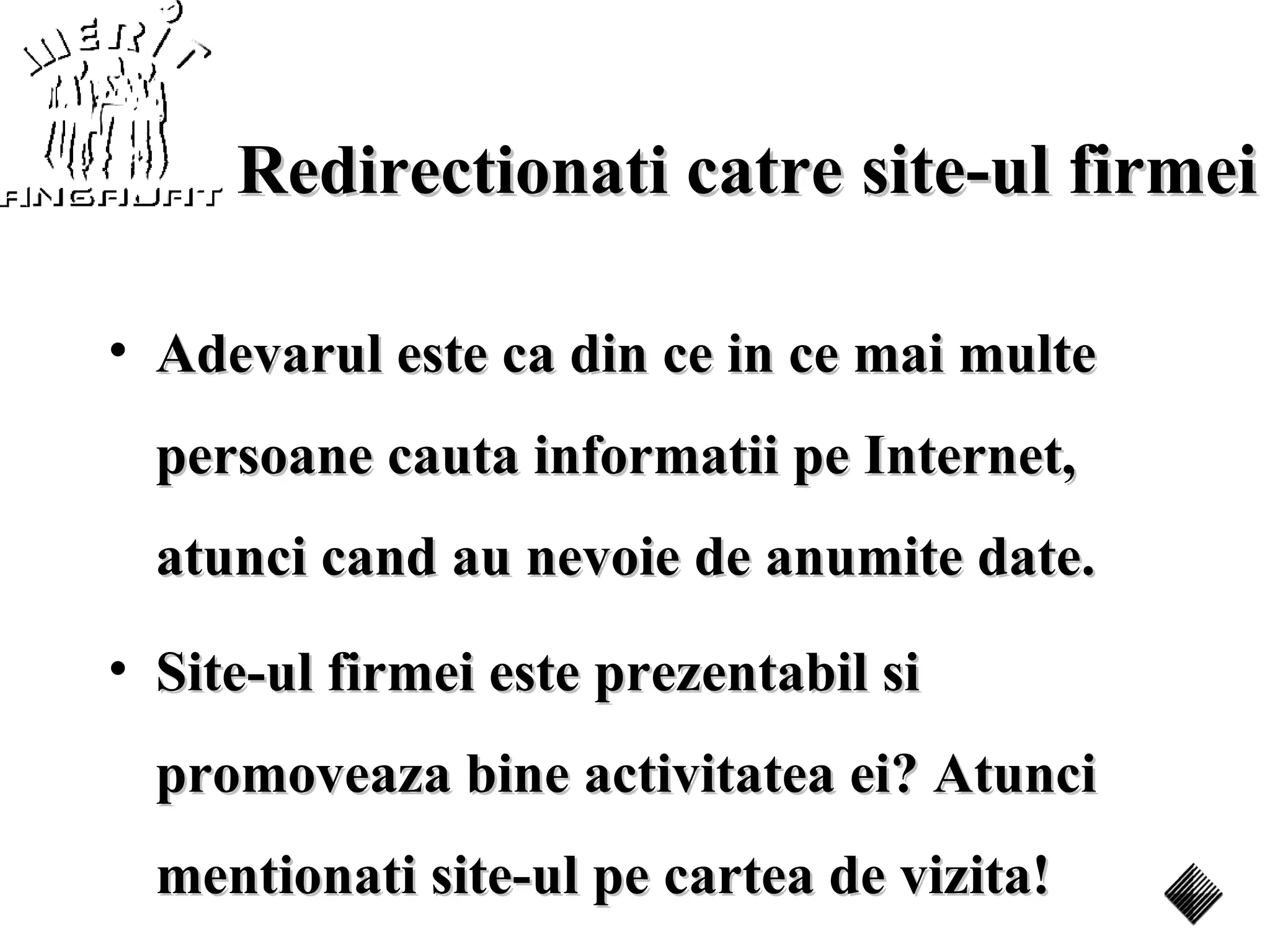 Redirectionati catre site-ul firmei

• Adevarul este ca din ce in ce mai multe
  persoane cauta informatii pe Internet,
  atunci cand au nevoie de anumite date.
• Site-ul firmei este prezentabil si
  promoveaza bine activitatea ei? Atunci
  mentionati site-ul pe cartea de vizita!
 