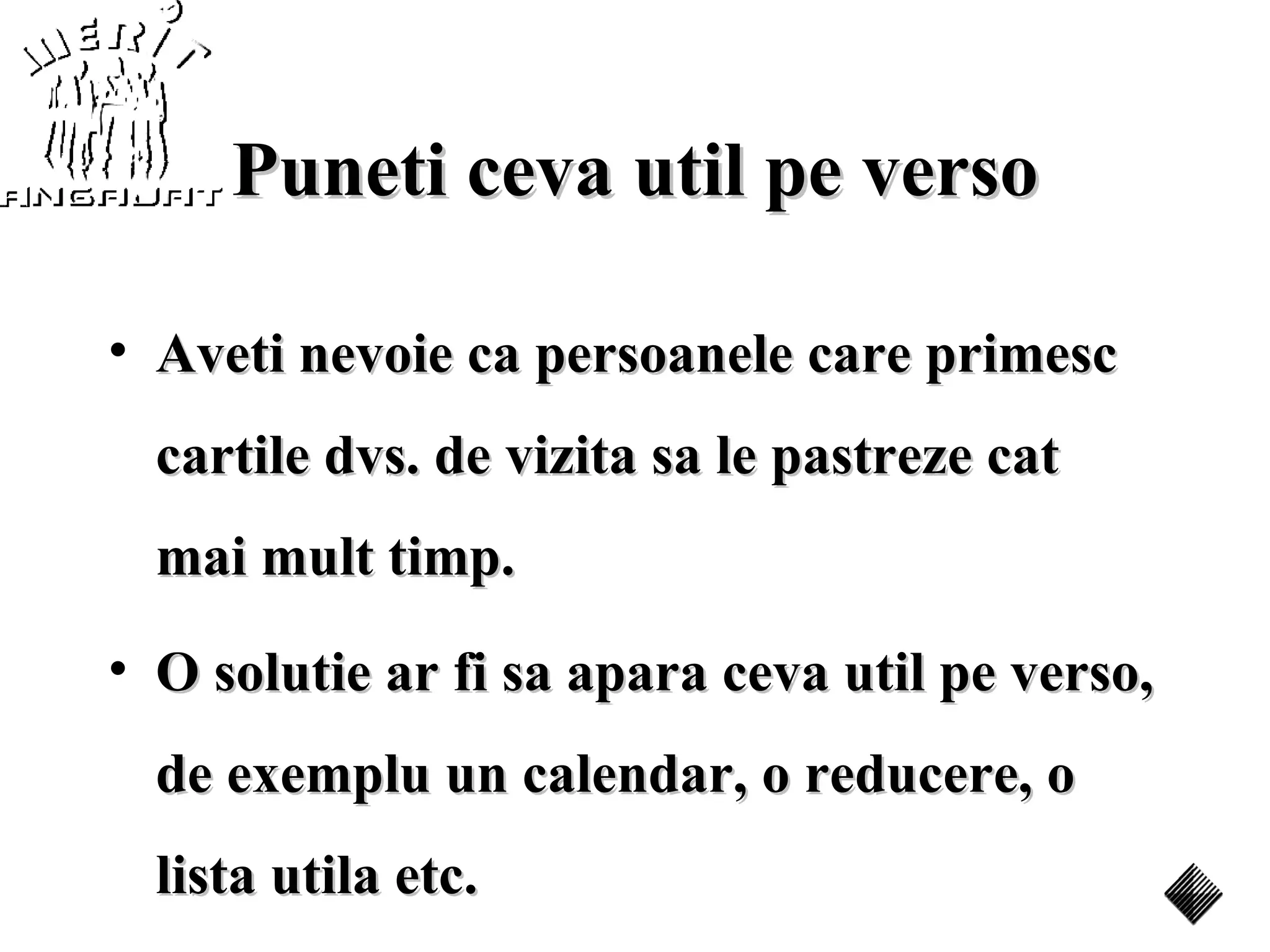 Puneti ceva util pe verso

• Aveti nevoie ca persoanele care primesc
  cartile dvs. de vizita sa le pastreze cat
  mai mult timp.
• O solutie ar fi sa apara ceva util pe verso,
  de exemplu un calendar, o reducere, o
  lista utila etc.
 