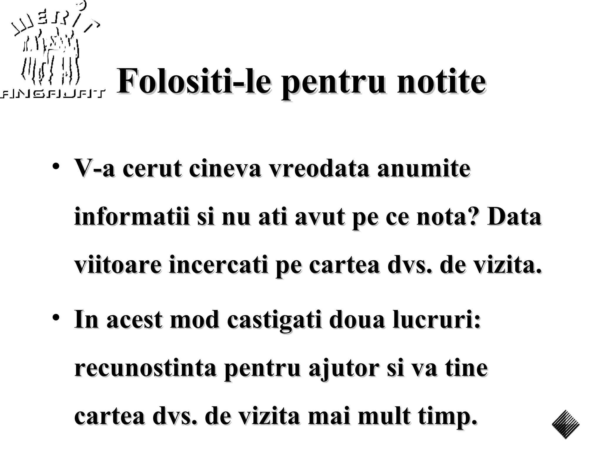 Folositi-le pentru notite

• V-a cerut cineva vreodata anumite
 informatii si nu ati avut pe ce nota? Data
 viitoare incercati pe cartea dvs. de vizita.
• In acest mod castigati doua lucruri:
 recunostinta pentru ajutor si va tine
 cartea dvs. de vizita mai mult timp.
 