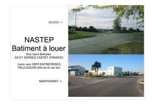 AVANT ->
NASTEP
Batiment à louer
Rue Gere Belesten
64121 SERRES CASTET (FRANCE)
Liens vers ORPI ENTREPRISES
PAU/LESCAR (64) en fin de doc
MAINTENANT ->
 