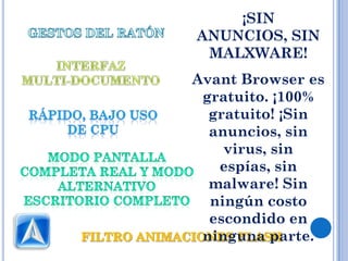 ¡SIN
ANUNCIOS, SIN
 MALXWARE!
Avant Browser es
 gratuito. ¡100%
  gratuito! ¡Sin
  anuncios, sin
    virus, sin
   espías, sin
  malware! Sin
  ningún costo
  escondido en
 ninguna parte.
 