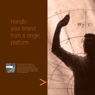 Handle
your brand
from a single
platform.


  Focus your efforts for a solid brand.
  Avoid the frustration of dealing with different agencies
  to execute various parts of your marketing plan. As an
  integrated marketing solutions provider, Avant Communication
  guarantees brand consistency across all disciplines, but also
  eliminates the frustration and logistics of dealing with multiple
  agencies with diverging outlooks.




                                                                      Communicate your skills.
 