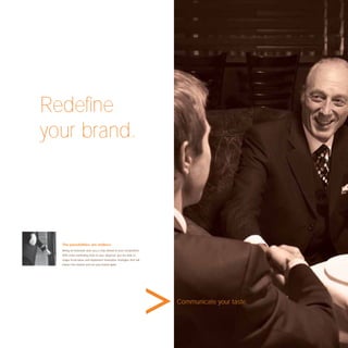 Redeﬁne
your brand.




  The possibilities are endless.
  Being an innovator puts you a step ahead of your competitors.
  With more marketing tools at your disposal, you are able to
  shape fresh ideas and implement innovative strategies that will
  impact the market and set your brand apart.




                                                                    Communicate your taste.
 