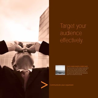 Target your
           audience
           effectively.



                  Create a modern brand for a modern world.
                  While many consumers can still be targeted through traditional
                  mediums such as TV and radio, many others conduct their
                  entire lives on their computers and mobile phones. With
                  Avant Communication’s integrated marketing solutions, you
                  can implement a water tight brand plan that is thorough and
                  speaks to your consumers from every angle.




Communicate your expansion.
 