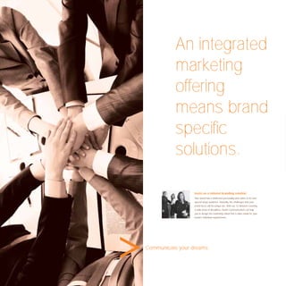 An integrated
           marketing
           offering
           means brand
           speciﬁc
           solutions.

                  Insist on a tailored branding solution.
                  Your brand has a distinctive personality and caters to its own
                  special target audience. Naturally, the challenges that your
                  brand faces will be unique too. With our 12 divisions covering
                  a wide array of disciplines, Avant Communication can help
                  you to design the marketing rollout that is tailor-made for your
                  brand’s individual requirements.




Communicate your dreams.
 